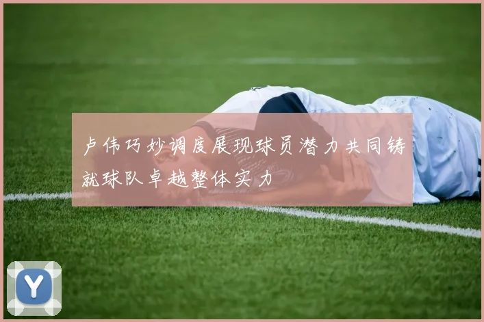 卢伟巧妙调度展现球员潜力共同铸就球队卓越整体实力