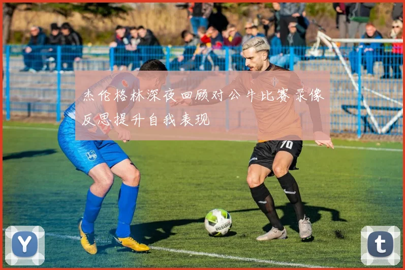 杰伦格林深夜回顾对公牛比赛录像反思提升自我表现