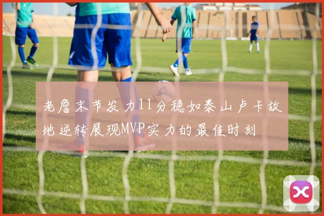 老詹末节发力11分稳如泰山卢卡故地逆转展现MVP实力的最佳时刻