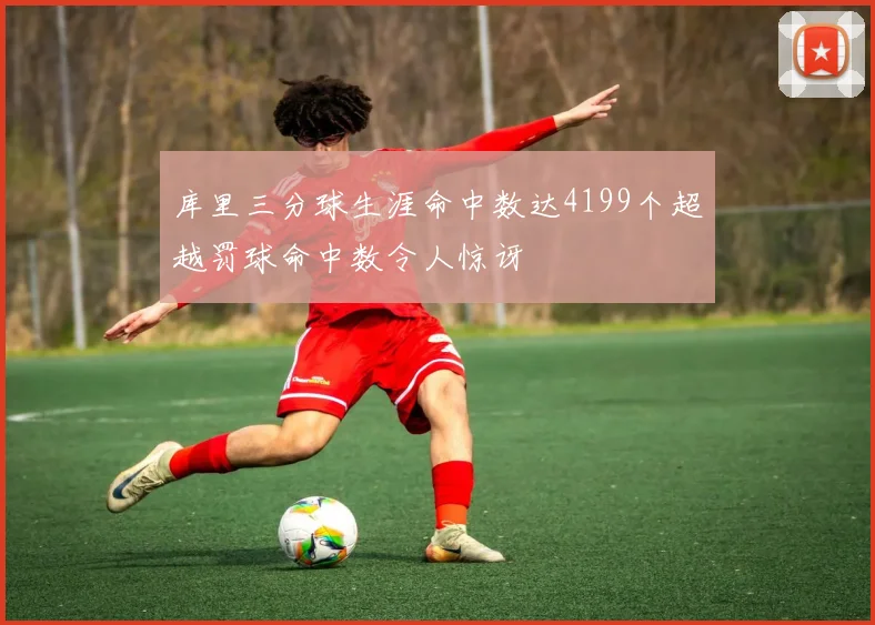 库里三分球生涯命中数达4199个超越罚球命中数令人惊讶