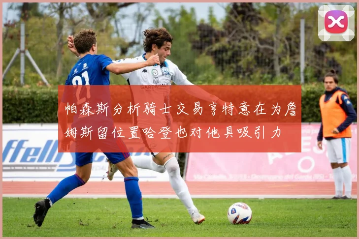 帕森斯分析骑士交易亨特意在为詹姆斯留位置哈登也对他具吸引力