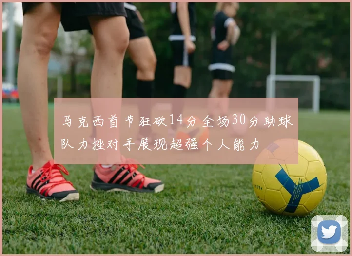 马克西首节狂砍14分全场30分助球队力挫对手展现超强个人能力