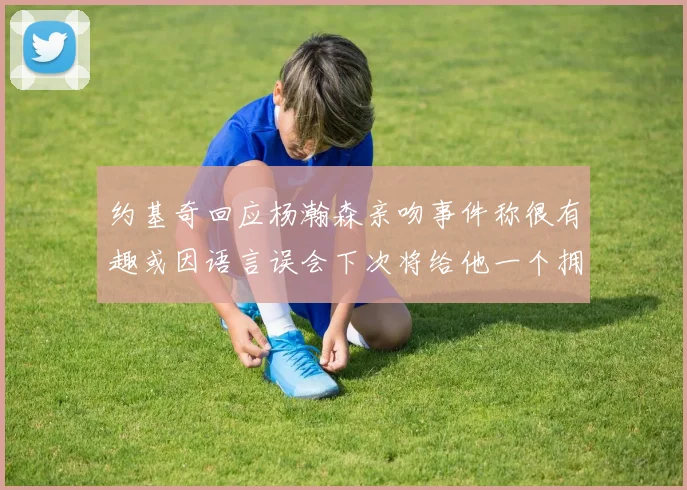 约基奇回应杨瀚森亲吻事件称很有趣或因语言误会下次将给他一个拥抱