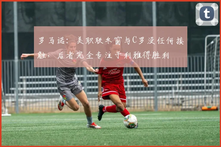 罗马诺：美职联冬窗与C罗没任何接触，后者完全专注于利雅得胜利