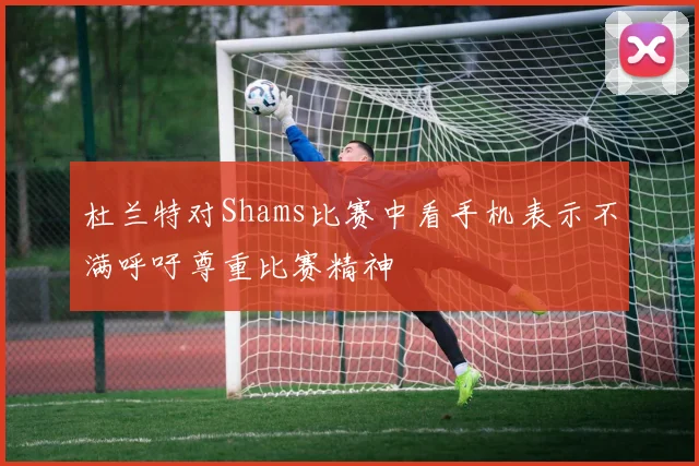 杜兰特对Shams比赛中看手机表示不满呼吁尊重比赛精神