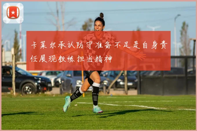 卡莱尔承认防守准备不足是自身责任展现教练担当精神