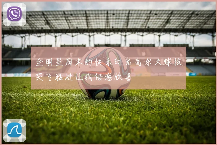 全明星周末的快乐时光高尔夫球技突飞猛进让我倍感欣喜