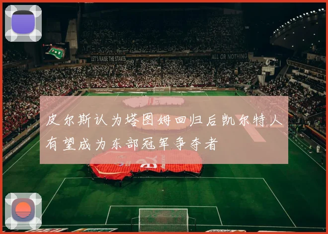 皮尔斯认为塔图姆回归后凯尔特人有望成为东部冠军争夺者