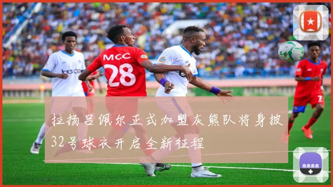 拉扬吕佩尔正式加盟灰熊队将身披32号球衣开启全新征程