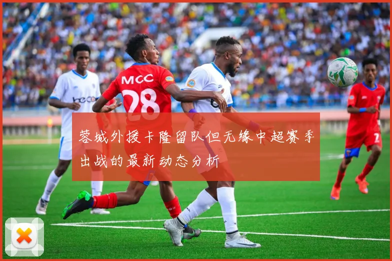 蓉城外援卡隆留队但无缘中超赛季出战的最新动态分析