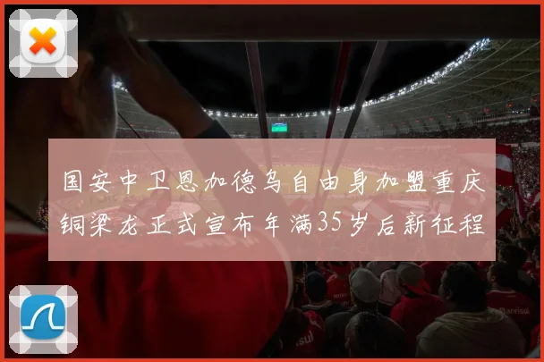 国安中卫恩加德乌自由身加盟重庆铜梁龙正式宣布年满35岁后新征程开启