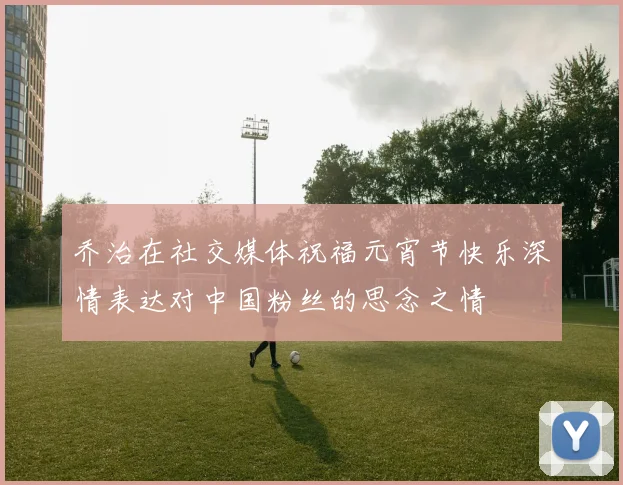 乔治在社交媒体祝福元宵节快乐深情表达对中国粉丝的思念之情