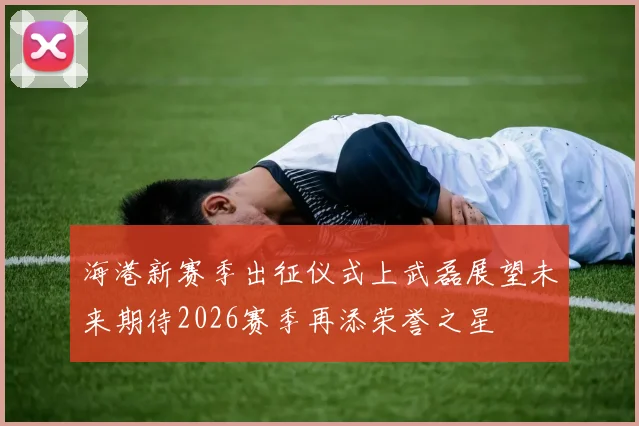 海港新赛季出征仪式上武磊展望未来期待2026赛季再添荣誉之星