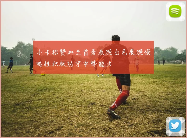 小卡称赞加兰首秀表现出色展现侵略性积极防守中锋能力