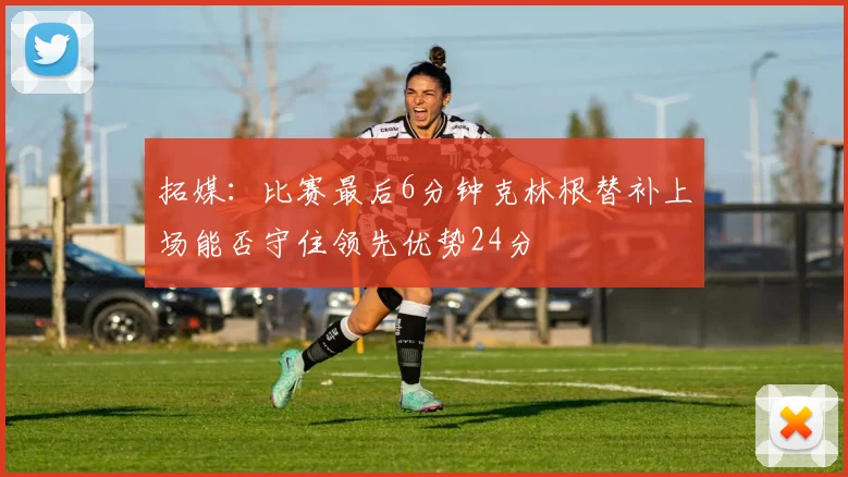 拓媒：比赛最后6分钟克林根替补上场能否守住领先优势24分