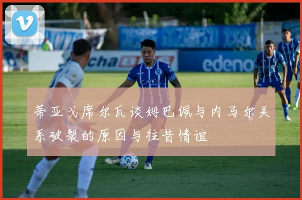 蒂亚戈席尔瓦谈姆巴佩与内马尔关系破裂的原因与往昔情谊