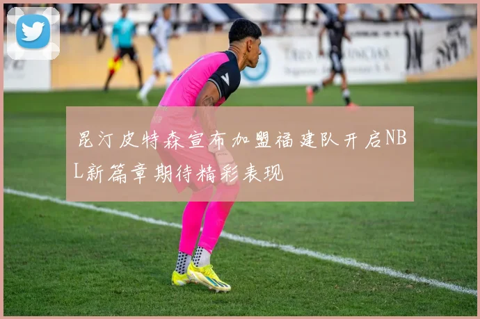 昆汀皮特森宣布加盟福建队开启NBL新篇章期待精彩表现