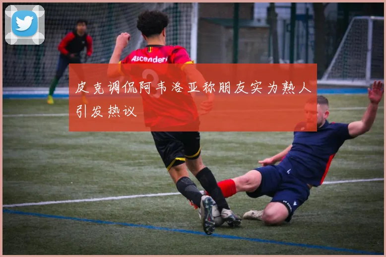 皮克调侃阿韦洛亚称朋友实为熟人引发热议