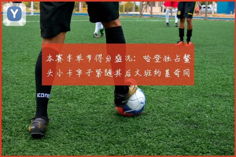 本赛季单节得分盛况：哈登独占鳌头小卡华子紧随其后文班约基奇同创佳绩