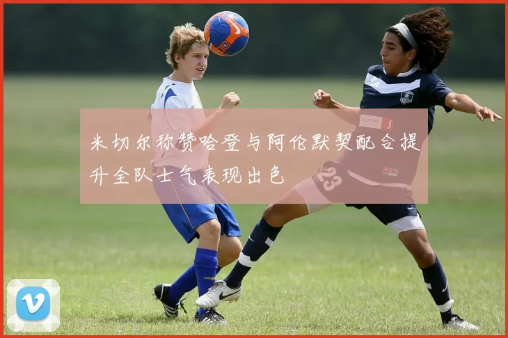 米切尔称赞哈登与阿伦默契配合提升全队士气表现出色