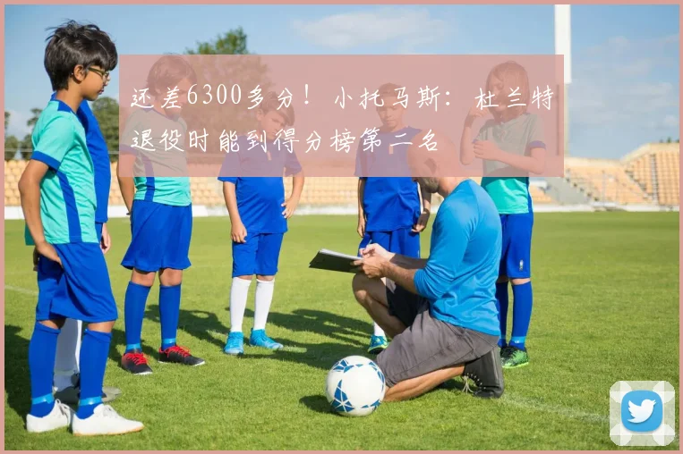 还差6300多分！小托马斯：杜兰特退役时能到得分榜第二名